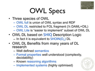 OWL Specs
• Three species of OWL
  – OWL full is union of OWL syntax and RDF
  – OWL DL restricted to FOL fragment (¼ DAML...
