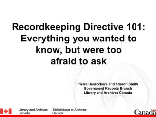 Recordkeeping Directive 101:
 Everything you wanted to
    know, but were too
       afraid to ask

             Pierre Desrochers and Sharon Smith
                 Government Records Branch
                 Library and Archives Canada
 