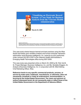 This case study shares lessons learned and best practices using the iRise
Studio tool based upon workflow analysis and human-computer interaction
optimization work Business Intelligence, Inc. (www.bii-va.com) performed
under contract GS-35F-0195T to the Veterans Health Administration’s
Emerging Health Technologies office during 2007-2009.

This case study was presented online on March 25, 2009 by Mr. Rick Verrill,
Sr. Project Manager, Business Intelligence, Inc. and Ms. Nicolette Driggers, Sr.
Analyst at Business Intelligence, Inc. in conjunction with Mr. Mitch Bishop,
Chief Marketing Officer, iRise.

Reference herein to any specific commercial products, process, or
service by trade name, trademark, manufacturer, or otherwise, does not
necessarily constitute or imply its endorsement, recommendation, or
favoring by the United States Government. The views and opinions of
authors expressed herein do not necessarily state or reflect those of the
United States Government or the Department of Veterans Affairs.




                                                                                   15
 
