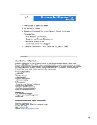 About Business Intelligence, Inc.
Business Intelligence, Inc. (BI) located in Fairfax, VA is a Service Disabled Veteran Owned Small
Business (SDVOB) founded in 2006 and provides subject matter expertise and professional services to
support transformation of enterprise data into actionable information. BI provides expertise and solutions
for some of the critical issues in business intelligence that include IT Governance, Contract/Program
Oversight and Large Scale System operations and maintenance.
Company Specialties
• Healthcare
• IT
• Workflow Analysis
• Data Integration
• Program Management
• Information Quality
• ITIL
• IT Governance
• Enterprise Level Business Intelligence
• Earned Value Management
• Enterprise Data Transparency
• Actionable Business Intelligence
• Service-Oriented Architecture

Focused on:
• U.S. Federal Government
• Program and Project Management
• Healthcare

For further information, please contact us at:
Business Intelligence, Inc.
4031 University Drive, Suite 200, Fairfax VA 22030
Tel: 703-277-7719
FAX: 703-277-7730
Internet: andy.voncanon@bii-va.com




                                                                                                             16
 