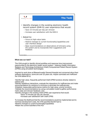 What was our task?

The VHA sought to identify clinical workflow and response time improvement
opportunities to the electronic health record system - Veterans Health Information
Systems and Technology Architecture (VistA) Computerized Patient Record System
(CPRS) using simulation technologies.

Inspired by work done at Massachusetts General Hospital and concerned about their
software applications, some are over 25 years old, maybe outmoded and inefficient
the VHA tasked BI to:

• Identify high value, frequently performed VistA CPRS functions directly related to
patient care;
• Identify repetitious interactions, evaluate the interactions for inefficiencies and make
recommendations for solutions to minimize or eliminate the inefficiencies;
• Establish measurable performance metrics for high-value, priority functions;
• Validate the recommendations by using a simulated model to gather performance
metric data and clinician feedback; and,
• Identify changes in the existing VistA CPRS user experience that would:
         • Save 15 minutes per day per clinician
         • Increase user satisfaction with VistA CPRS

To increase the likelihood that the recommendations would be implemented and to
minimize development costs, the VHA specified that BI had to:
• Restrict changes to current functionality/capabilities
• Retain the current look/feel of the HCI




                                                                                             18
 