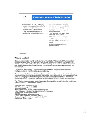 Who was our client?
BI is under contract to provide professional services to the VeteransHealth Administration
(VHA) Emerging Health Technologies (EHT) office. During the course of this webinar, we
describe some of the work we’ve done for them focusing on how we used iRise to examine
one of their IT systems and how it is used – looking for potential keystroke reductions and
time-savings.
This is not to imply that the Department of Veterans Affairs endorses iRise, Business
Intelligence, Inc. or the information presented today.
The mission of the Veterans Healthcare System is to serve the needs of America's veterans by
providing primary care, specialized care, and related medical and social support services. The
Office of Emerging Health Technologies is taskedto sense and extend VHA’s information
technology horizon through the application and introduction of technologies and practices.

The VHA is a Large, complex, federal agency and operates the largest integrated healthcare
system in the U.S.. Numbers tell the story:
• 23.4 Million US Veterans (2008)
• 5.5 Million unique patients (2008)
• 46.5 Million visits (2002)
• 60,000 physicians, nurses, and related caregivers
• 1500 care sites – in nearly every community in the nation
• $98.7 Billion in annual obligations
• 84,000 caregivers trained each year
• 107 of the 132 medical schools in the US
• Largest integrated healthcare system in the US
• Developed VistA – EHR-S




                                                                                                 19
 