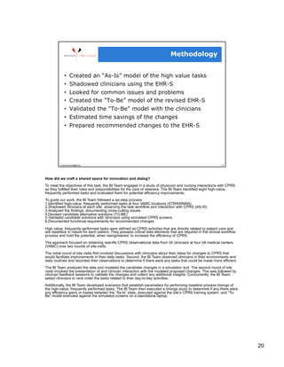How did we craft a shared space for innovation and dialog?
To meet the objectives of this task, the BI Team engaged in a study of physician and nursing interactions with CPRS
as they fulfilled their roles and responsibilities for the care of veterans. The BI Team identified eight high-value,
frequently performed tasks and evaluated them for potential efficiency improvements.
To guide our work, the BI Team followed a six-step process:
1. Identified high-value, frequently performed tasks at four VAMC locations (STRAWMAN)
2. Shadowed clinicians at each site, observing the task workflow and interaction with CPRS (AS-IS)
3. Analyzed the findings, documenting cross-cutting issues
4. Devised candidate alternative solutions (TO-BE)
5. Validated candidate solutions with clinicians using simulated CPRS screens
6. Documented functional requirements for recommended changes

High value, frequently performed tasks were defined as:CPRS activities that are directly related to patient care and
are repetitive in nature for each patient. They possess critical data elements that are required in the clinical workflow
process and hold the potential, when reengineered, to increase the efficiency of CPRS.
The approach focused on obtaining real-life CPRS observational data from 34 clinicians at four VA medical centers
(VAMC) over two rounds of site visits.
The initial round of site visits first involved discussions with clinicians about their ideas for changes to CPRS that
would facilitate improvements in their daily tasks. Second, the BI Team observed clinicians in their environments and
daily routines and recorded their observations to determine if there were any tasks that could be made more efficient.
The BI Team analyzed the data and modeled the candidate changes in a simulation tool. The second round of site
visits involved the presentation of and clinician interaction with the modeled proposed changes. This was followed by
clinician feedback sessions to validate the changes and collect any additional insights. Concurrently, the BI Team
asked clinicians to rank order the tasks related to their day-to-day activities.
Additionally, the BI Team developed scenarios that establish parameters for performing baseline process timings of
the high-value, frequently performed tasks. The BI Team then executed a timings study to determine if any there were
any efficiency gains or losses between the “As-Is” state, executed against the site’s CPRS training system, and “To-
Be” model executed against the simulated screens on a standalone laptop.




                                                                                                                            20
 