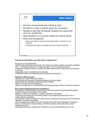 How did we select iRise over other tools or approaches?

As part of our due diligence BI:
• Identified key functional requirements and criteria to be used to identify and assess candidate
tools – including the selection of a high-value task for use in evaluating products
• Conducted a literature search to identify simulation best practices, risks/issues, and products
in wide use
• Assembled a list of candidate tools to evaluate
• Contacted vendors and reviewed publicly-available documentation

Selection criteria we used:
• Replicate the VistA CPRS user interface
• Incorporate real-time system processing delays into the simulation
• Support task and workflow modeling and data collection
• Ease of use (end user and developer)
• Ability to be deployed on a standard MS Windows-based laptop without a network connection

BI’s product testing/assessment consisted of:
• Populating an initial evaluation matrix that documented product functions/capability against
simulation functional requirements and criteria
• Making an initial cut to identify 2 - 3 tools to evaluate in more detail
• Capturing screenshots from the EHR-S based on the target high-value task for use in
constructing the simulations
• Constructing multiple simulations to obtain hands-on experience working with the finalist tools
• Validation of system functionality
• Each simulation was briefed to the BI Task leads and the BI Project Manager for feedback.
Based on feedback from these briefings, additional research was conducted to answer
questions/concerns
• Simulations were then briefed to the VHA PM for comment and feedback prior to use




                                                                                                    21
 