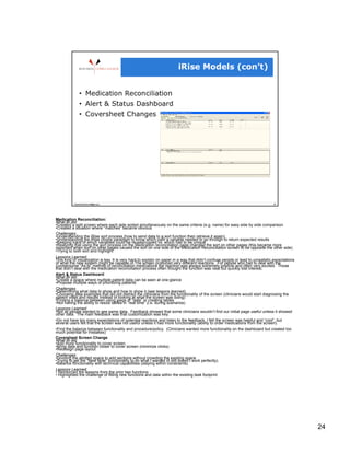 Medication Reconciliation:
What BI did:
• Created a split screen where each side sorted simultaneously on the same criteria (e.g. name) for easy side by side comparison
• Created a situation where “matches” became obvious
Challenges:
• Understanding the iRise sort process (how to send data to a sort function then retrieve it again)
• Understanding the iRise choice paradigm to know which path a variable needed to go through to return expected results
• Keeping track of which variables could be reused/copied vs. which had to be unique
• Realizing that using the sort process on the Medication reconciliation page changed the sort on other pages (this became more
important when sort on other pages caused the sort on one side of the Medication Reconciliation screen to be opposite the other side)
• Trying to both sort and highlight
Lessons Learned:
This kind of visualization is key. It is very hard to explain on paper in a way that didn’t confuse people or lead to unrealistic expectations
of what the new system might be capable of.The screen produced very different reactions. For people who had to deal with the
cumbersome “As-Is” method of reconciliation medications the reaction was always extremely positive and often very excited. Those
that didn’t deal with the medication reconciliation process often thought the function was neat but quickly lost interest.
Alert & Status Dashboard
What BI did:
• Create a space where multiple patient data can be seen at one-glance
• Propose multiple ways of prioritizing patients
Challenges
• Determining what data to show and how to show it (see lessons learned)
• Choosing data examples that did not distract the clinicians from the functionality of the screen (clinicians would start diagnosing the
patient vitals and results instead of looking at what the screen was doing)
• Finding a balance between using jpegs of “data” or creating tables
• Not having the ability to resize tables in “real time” (i.e. during scenarios)
Lessons Learned:
• Not all people wanted to see same data. Feedback showed that some clinicians wouldn’t find our initial page useful unless it showed
other data. The main feedback was that customization was key.
• Do not have too many expectations of potential reactions and listen to the feedback. I felt the screen was helpful and “cool”, but
several users felt that the screen was not useful unless it had more functionality (ability to order medications from the screen).
• Find the balance between functionality and procedure/policy. (Clinicians wanted more functionality on the dashboard but created too
much potential for mistakes)
Coversheet Screen Change
What BI did:
• Add more functionality to cover screen.
• Bring data and function closer to cover screen (minimize clicks)
• Redesign page layout
Challenges:
• Dividing the allotted space to add sections without crowding the existing space
• Trying to get the “New Note” functionality to do what I wanted (it still doesn’t work perfectly).
• Balance functionality with technical capabilities (staying within constraints)
Lessons Learned:
•  Reinforced the lessons from the prior two functions
•  Highlighted the challenge of fitting new functions and data within the existing task footprint




                                                                                                                                                 24
 