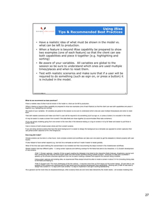 What do we recommend as best practices?

• Have a realistic idea of what must be shown in the model vs. what can be left to production.
• When a feature is beyond iRise capability be prepared to show two examples (one of each feature) so that the client can see both capabilities and piece it
together (e.g. highlighting and sorting)
• Be aware of your variables. All variables are global to the session so be sure to understand which ones are used multiple times/places and when to reset
them.

• Test with realistic scenarios and make sure that if a user will be required to do something (such as sign on, or press a button) it is included in the model.
• It may be easier to create a screen from scratch if the data fields are close together (to accommodate iRise data containers)
• If you are simply modeling going from one screen to the next (like in the tolerance testing or a log-on screen) it is by far faster and easier to just throw in
screen shots.
• Use a mixture of both simple screen shots and from scratch screens.
If you are doing several screens that have the same background it is easier to design the background as a template (as opposed to screen captures) then
use partial screen captures to fill in the foreground.

How long did it take?
• Simple screens can be done in a few hours, more complex screens and workflows can take over one week (to get the datasets to interact properly with user
inputs)
• It also helped to have certain aspects (e.g. tool bar) be a template as well as it made it easier to tweak globally.

• Most of the time was spent defining the scenario/task to be modeled and then documenting the steps involved in the model/screen workflows.
• Model creation took two different paths - 1) Using screen captures and defining overlays for the fields that were to be interactive, or 2) Scratch development
of new screens.

              • Path 1) Screen captures - majority of time is spent creating the datasets to be linked to the interactive fields (lookups, dropdowns, source) and
              then constructing the both the intra-screen (field) and inter-screen workflow linking multiple screens - obviously if a data set is available it
              speeds up the process otherwise significant time can be spent creating a dataset that supports the scenario being modeled.
              Using screen captures and existing data, an experienced iRise analyst should be able to model a screen in about 2-4 hrs (including linking data
              to the fields and testing it).
              • Path 2) Scratch built: The more challenging of the two options – it requires more time up front laying out the screen design - BI was able to use
              existing CPRS screens as a starting point for field layout and this reduced development time significantly. Working with a SME BI was able to
              design new screens in 1-2 days and it took another 1-2 days to implement it and get it working satisfactorily.

• As a general rule the more links (to dropdowns/lookups, other screens) there are and more data interactivity the model needs – all increase modeling time.




                                                                                                                                                                    27
 