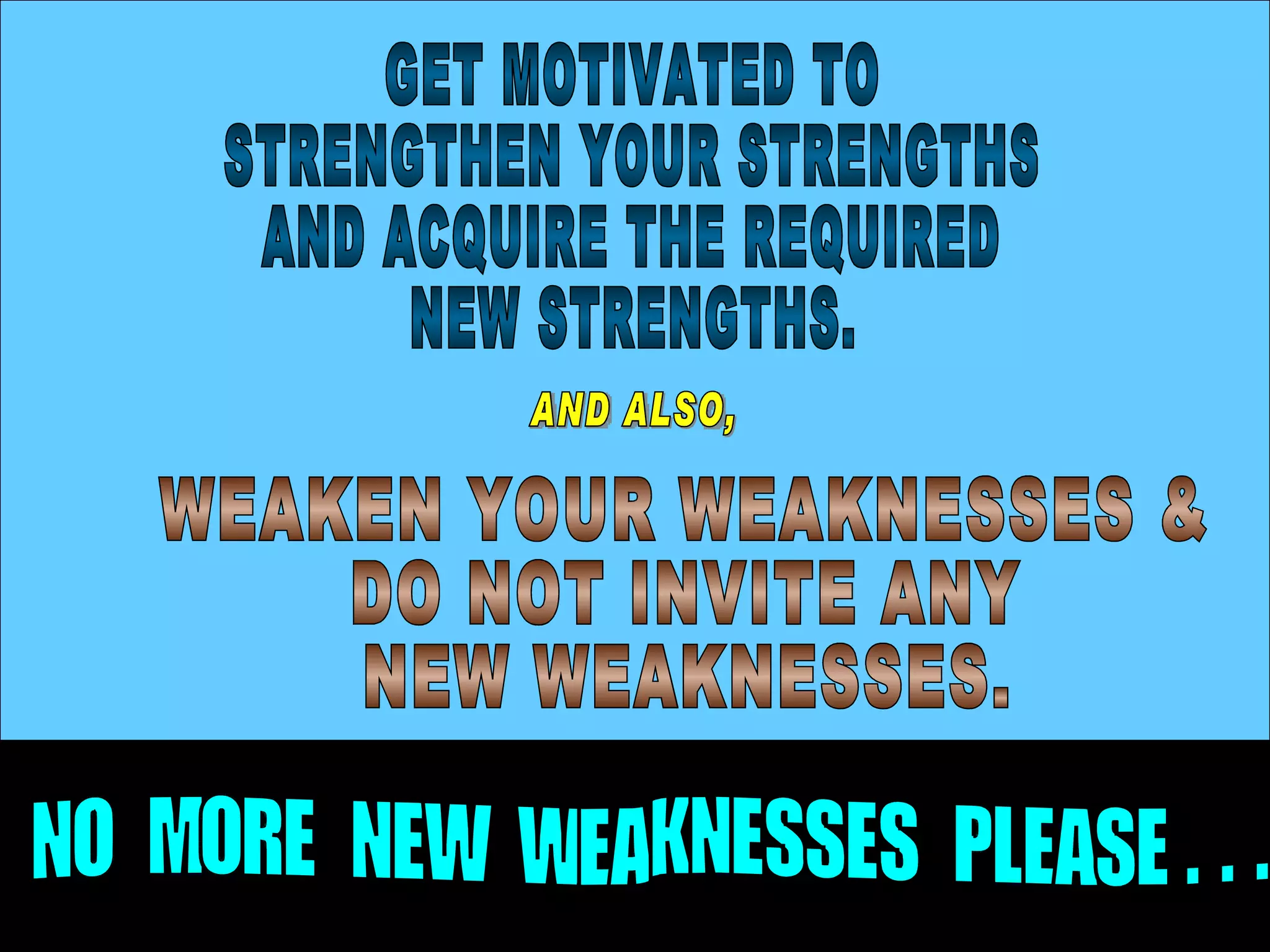 GET MOTIVATED TO STRENGTHEN YOUR STRENGTHS  AND ACQUIRE THE REQUIRED NEW STRENGTHS. AND ALSO, WEAKEN YOUR WEAKNESSES & DO NOT INVITE ANY NEW WEAKNESSES. NO  MORE  NEW  WEAKNESSES  PLEASE . . .  