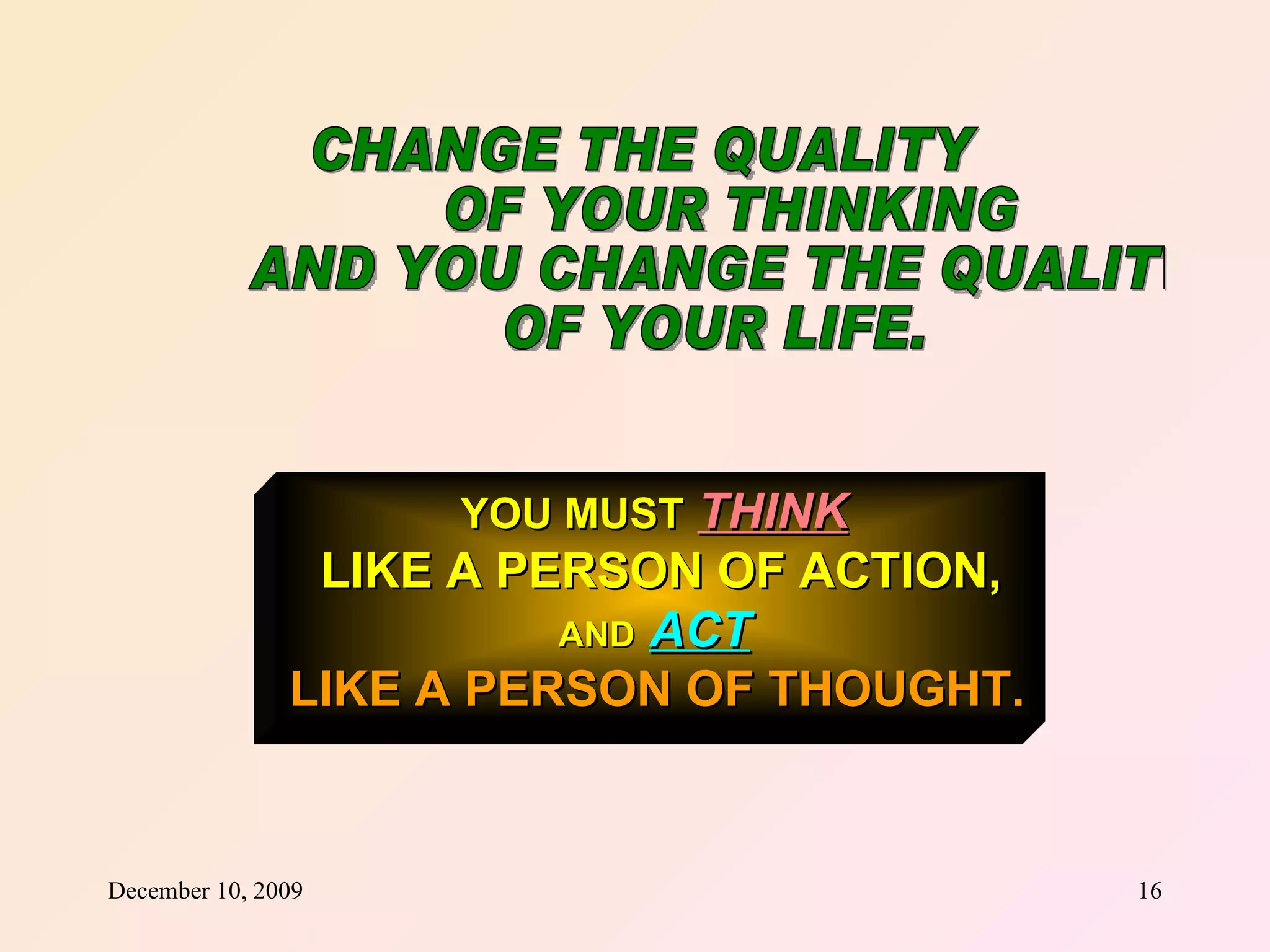 CHANGE THE QUALITY  OF YOUR THINKING AND YOU CHANGE THE QUALITY OF YOUR LIFE. YOU MUST   THINK   LIKE A PERSON OF ACTION, AND   ACT   LIKE A PERSON OF THOUGHT.   