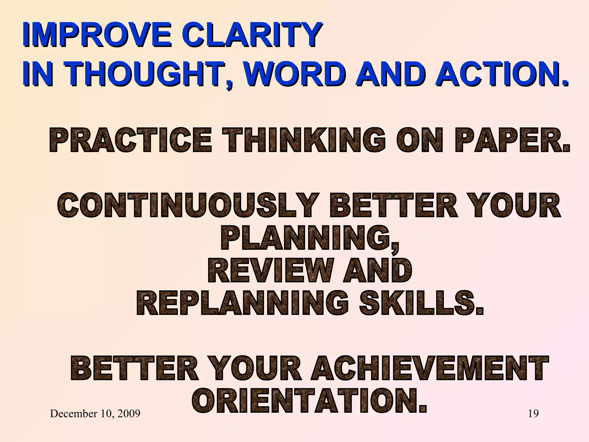 IMPROVE CLARITY IN THOUGHT, WORD AND ACTION. PRACTICE THINKING ON PAPER. CONTINUOUSLY BETTER YOUR PLANNING,  REVIEW AND REPLANNING SKILLS. BETTER YOUR ACHIEVEMENT  ORIENTATION. 