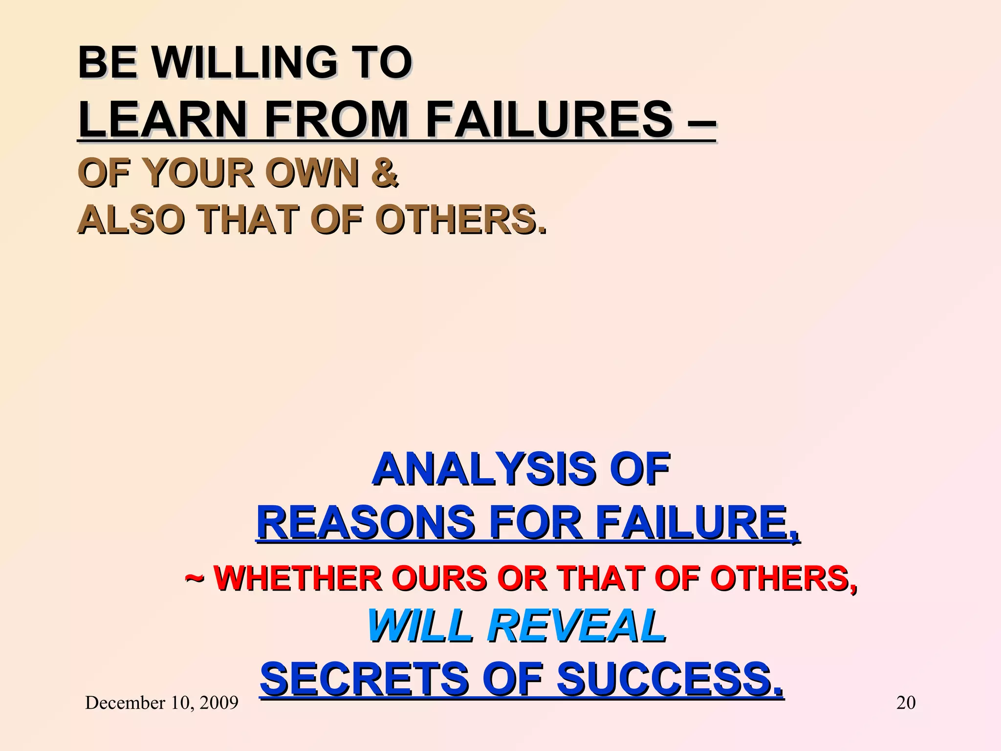 BE WILLING TO  LEARN FROM FAILURES –   OF YOUR OWN &  ALSO THAT OF OTHERS. ANALYSIS OF REASONS FOR FAILURE, ~ WHETHER OURS OR THAT OF OTHERS, WILL REVEAL   SECRETS OF SUCCESS. 