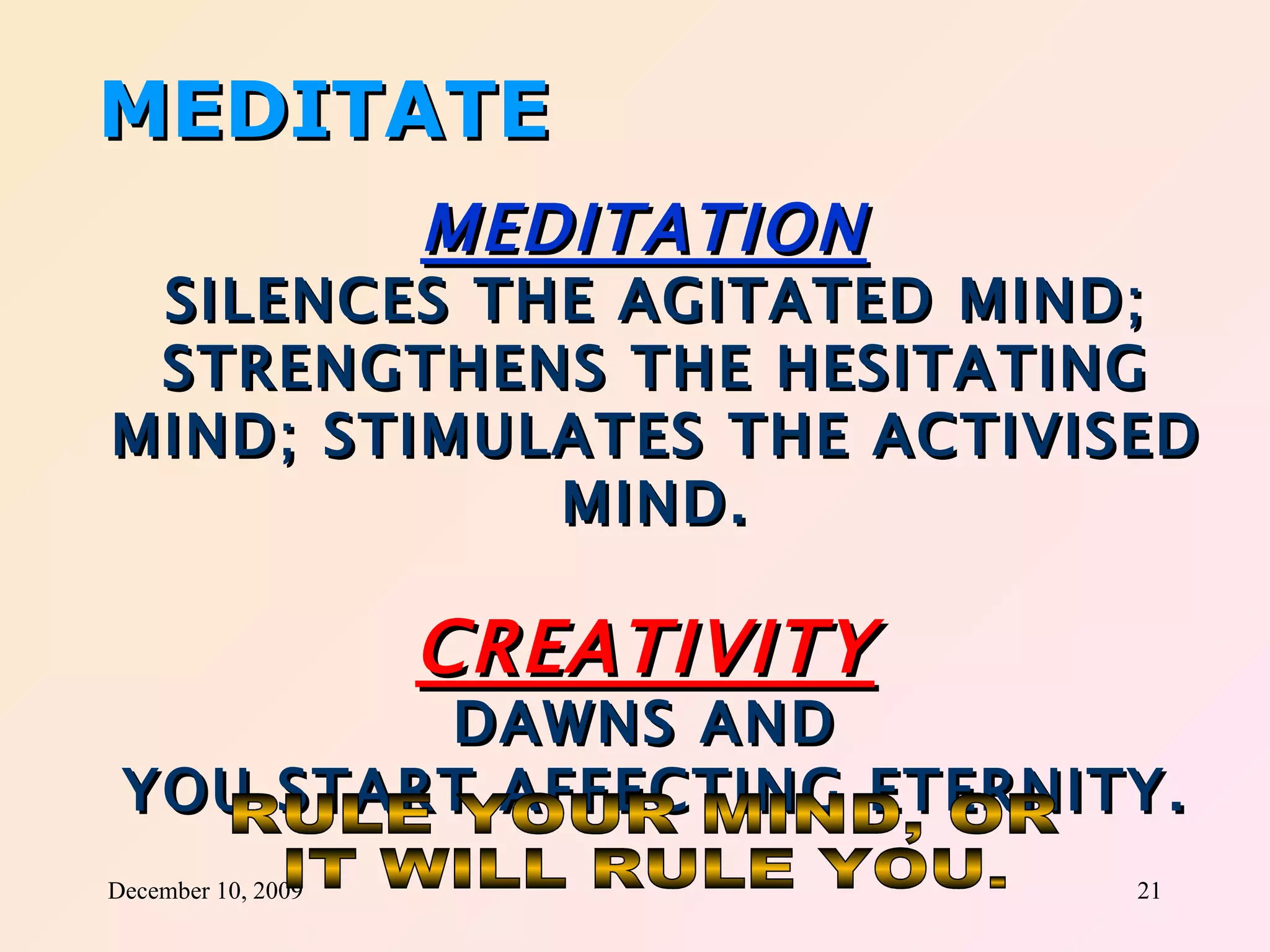 MEDITATE MEDITATION   SILENCES THE AGITATED MIND; STRENGTHENS THE HESITATING MIND; STIMULATES THE ACTIVISED MIND. CREATIVITY   DAWNS AND  YOU START AFFECTING ETERNITY. RULE YOUR MIND, OR IT WILL RULE YOU. 