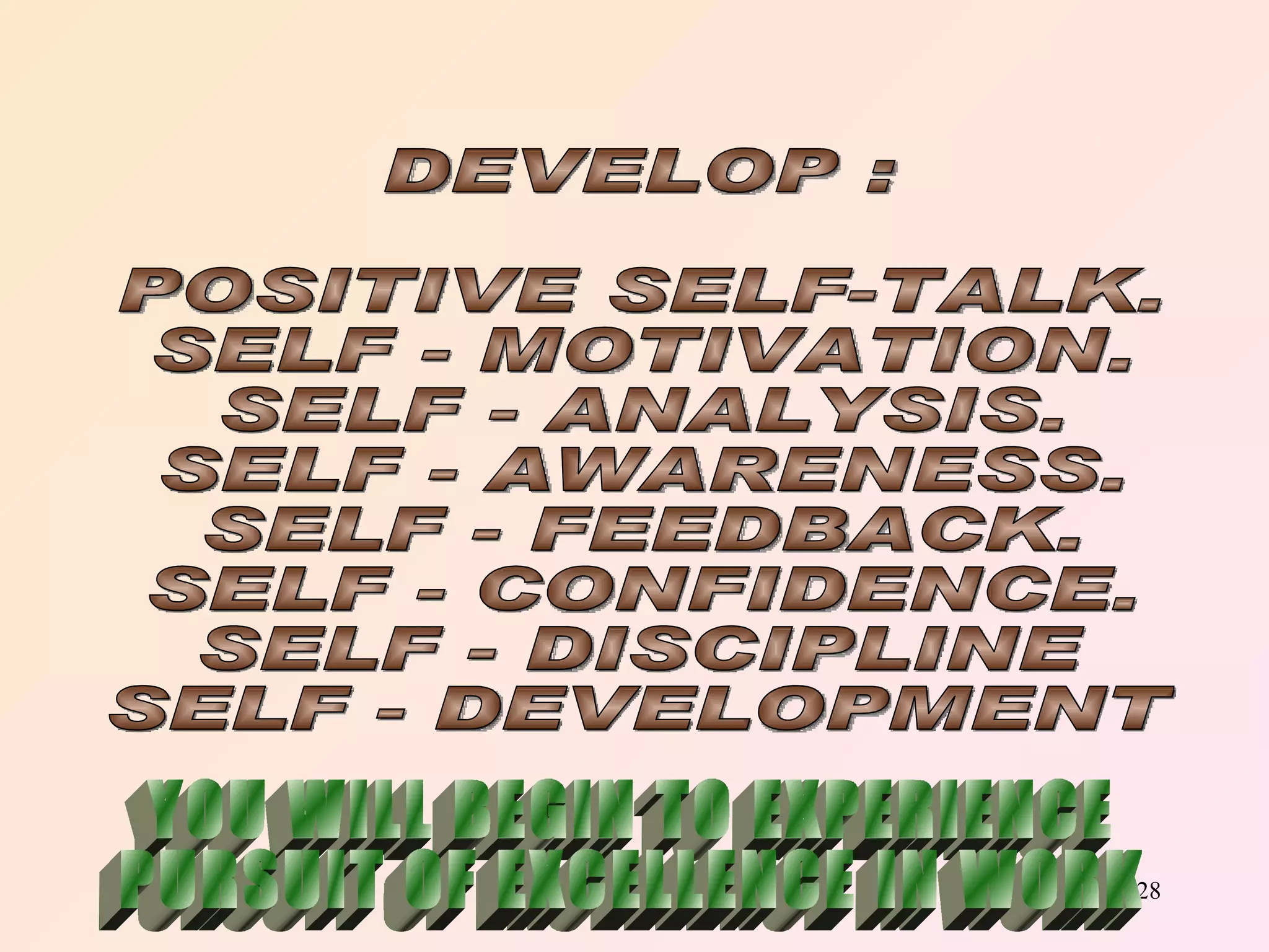 DEVELOP : POSITIVE SELF-TALK. SELF - MOTIVATION. SELF - ANALYSIS. SELF - AWARENESS. SELF - FEEDBACK. SELF - CONFIDENCE. SELF - DISCIPLINE SELF - DEVELOPMENT YOU WILL BEGIN TO EXPERIENCE PURSUIT OF EXCELLENCE IN WORK 