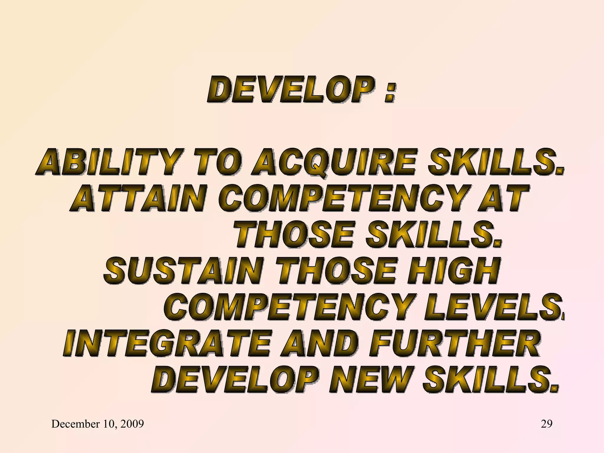 DEVELOP :  ABILITY TO ACQUIRE SKILLS. ATTAIN COMPETENCY AT THOSE SKILLS. SUSTAIN THOSE HIGH  COMPETENCY LEVELS. INTEGRATE AND FURTHER DEVELOP NEW SKILLS. 