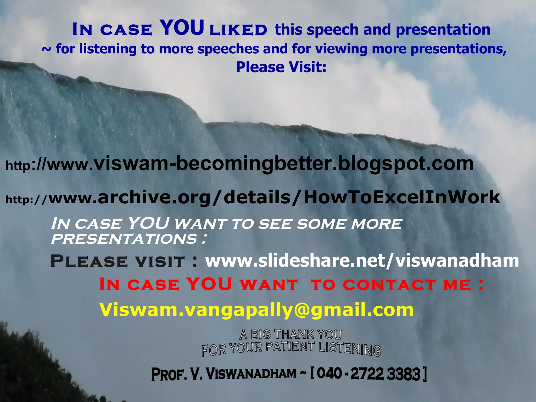 In case  YOU   liked  this speech and presentation ~ for listening to more speeches and for viewing more presentations, Please Visit: http ://www. viswam-becomingbetter.blogspot.com http:// www. archive.org/details/HowToExcelInWork In case YOU want to see some more  presentations : Please visit :   www.slideshare.net/viswanadham In case YOU want  to contact me : [email_address] A BIG THANK YOU FOR YOUR PATIENT LISTENING Prof. V. Viswanadham ~ [ 040 - 2722 3383 ] 