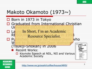 Makoto Okamoto (1973~)Born in 1973 in TokyoGraduated from International Christian University (ICU) in 1997Launched Mali News “ACADEMIC RESOURCE GUIDE (ARG) ” in 1998Published “Guide for Researchers who Want to Build Their Own Website” (Tsukiji-Shokan) in 2006Recent Works:Keynote Speech at NDL, NII and Various Academic Society3ARGIn Short, I’m an Academic Resource Specialist.ACADEMIC RESOURCE GUIDE http://www.ne.jp/asahi/coffee/house/ARG/