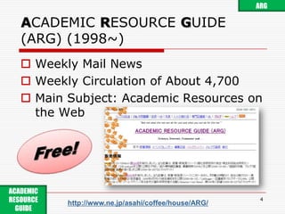 ACADEMIC RESOURCE GUIDE (ARG) (1998~)Weekly Mail NewsWeekly Circulation of About 4,700Main Subject: Academic Resources on the Web4ARGFree!ACADEMIC RESOURCE GUIDE http://www.ne.jp/asahi/coffee/house/ARG/