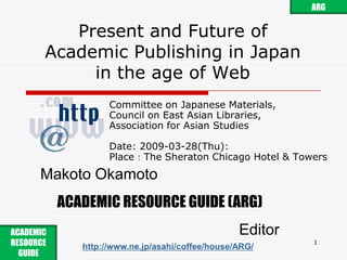 ARG Present and Future ofAcademic Publishing in Japanin the age of Web Committee on Japanese Materials, Council on East Asian Libraries, Association for Asian Studies Date: 2009-03-28(Thu): Place：The Sheraton Chicago Hotel & Towers Makoto Okamoto ACADEMIC RESOURCE GUIDE (ARG) Editor ACADEMIC RESOURCE GUIDE  http://www.ne.jp/asahi/coffee/house/ARG/ 1 
