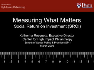 Measuring What Matters   Social Return on Investment (SROI) Katherina Rosqueta, Executive Director  Center for High Impact Philanthropy School of Social Policy & Practice (SP 2 ) March 2009  THE CENTER FOR High Impact Philanthropy   