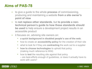 © BBC MMIX
Aims of PAS-78
– to give a guide to the whole process of commissioning,
producing and maintaining a website from a site owner’s
point of view
– to not replace other standards, but to provide a non-
technical person’s guide to how those standards should
be used to help ensure a development project results in an
accessible product
– it focuses on, advising site owners on:
• a quick background in disabled people’s use of the web;
• how to create an accessibility policy for the creation of their site
• what to look for if they are contracting the work out to a supplier
• how to choose technologies to uphold that policy
(making much reference to WAI)
• how to test the resulting site against that policy
– are best-efforts enough cf guidelines, or does it actually have to
work with users?
 