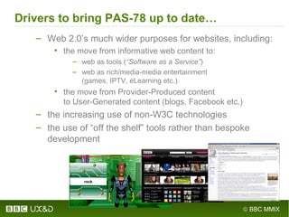 © BBC MMIX
Drivers to bring PAS-78 up to date…
– Web 2.0’s much wider purposes for websites, including:
• the move from informative web content to:
– web as tools (“Software as a Service”)
– web as rich/media-media entertainment
(games, IPTV, eLearning etc.)
• the move from Provider-Produced content
to User-Generated content (blogs, Facebook etc.)
– the increasing use of non-W3C technologies
– the use of “off the shelf” tools rather than bespoke
development
 