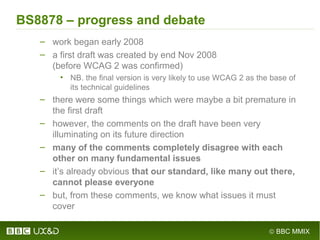 © BBC MMIX
BS8878 – progress and debate
– work began early 2008
– a first draft was created by end Nov 2008
(before WCAG 2 was confirmed)
• NB. the final version is very likely to use WCAG 2 as the base of
its technical guidelines
– there were some things which were maybe a bit premature in
the first draft
– however, the comments on the draft have been very
illuminating on its future direction
– many of the comments completely disagree with each
other on many fundamental issues
– it’s already obvious that our standard, like many out there,
cannot please everyone
– but, from these comments, we know what issues it must
cover
 