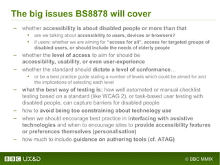 © BBC MMIX
The big issues BS8878 will cover
– whether accessibility is about disabled people or more than that
• are we talking about accessibility to users, devices or browsers?
• if users: whether we are aiming for “access for all”, access for targeted groups of
disabled users, or should include the needs of elderly people
– whether the level of access to aim for should be
accessibility, usability, or even user-experience
– whether the standard should dictate a level of conformance…
• or be a best practice guide stating a number of levels which could be aimed for and
the implications of selecting each level
– what the best way of testing is: how well automated or manual checklist
testing based on a standard (like WCAG 2), or task-based user testing with
disabled people, can capture barriers for disabled people
– how to avoid being too constraining about technology use
– when we should encourage best practice in interfacing with assistive
technologies and when to encourage sites to provide accessibility features
or preferences themselves (personalisation)
– how much to include guidance on authoring tools (cf. ATAG)
 