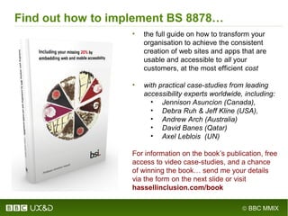 © BBC MMIX
• the full guide on how to transform your
organisation to achieve the consistent
creation of web sites and apps that are
usable and accessible to all your
customers, at the most efficient cost
• with practical case-studies from leading
accessibility experts worldwide, including:
• Jennison Asuncion (Canada),
• Debra Ruh & Jeff Kline (USA),
• Andrew Arch (Australia)
• David Banes (Qatar)
• Axel Leblois (UN)
For information on the book’s publication, free
access to video case-studies, and a chance
of winning the book… send me your details
via the form on the next slide or visit
hassellinclusion.com/book
Find out how to implement BS 8878…
 
