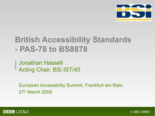 © BBC MMIX
Jonathan Hassell
Acting Chair, BSi IST/45
European Accessibility Summit, Frankfurt am Main
27th
March 2009
British Accessibility Standards
- PAS-78 to BS8878
 