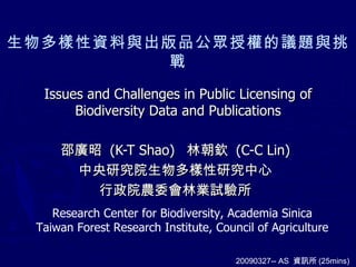 生物多樣性資料與出版品公眾授權的議題與挑戰 邵廣昭  (K-T Shao)  林朝欽  (C-C Lin) 中央研究院生物多樣性研究中心 行政院農委會林業試驗所 20090327-- AS  資訊所 (25mins) Issues and Challenges in Public Licensing of Biodiversity Data and Publications Research Center for Biodiversity, Academia Sinica Taiwan Forest Research Institute, Council of Agriculture 