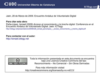 Jaén, 28 de Marzo de 2009. Encuentro Andaluz de Voluntariado Digital P ara  citar  esta  obra: Peña-López, Ismael (2009)  Acceso al conocimiento y la brecha digital.  Conferencia en el Encuentro Andaluz de Voluntariado Digital. Jaén: ICTlogy http://ictlogy.net/presentations/20090328_ismael_pena-lopez_-_acceso_conocimiento_y_brecha_digital.pdf P a r a  contactar  con   e l   autor : http:// ismael. ictlogy.net Para más información visitad http://creativecommons.org/licenses/by-nc-nd/2.5/  Toda la información presentada en este documento se encuentra bajo una Licencia Creative Commons del tipo Reconocimiento – No Comercial – Sin Obras Derivadas 