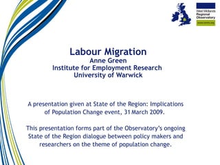 Labour Migration Anne Green Institute for Employment Research  University of Warwick A presentation given at State of the Region: Implications of Population Change event, 31   March 2009.  This presentation forms part of the Observatory’s ongoing State of the Region dialogue between policy makers and researchers on the theme of population change. 