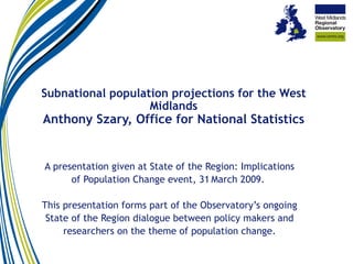 Subnational population projections for the West Midlands Anthony Szary, Office for National Statistics A presentation given at State of the Region: Implications of Population Change event, 31   March 2009.  This presentation forms part of the Observatory’s ongoing State of the Region dialogue between policy makers and researchers on the theme of population change. 