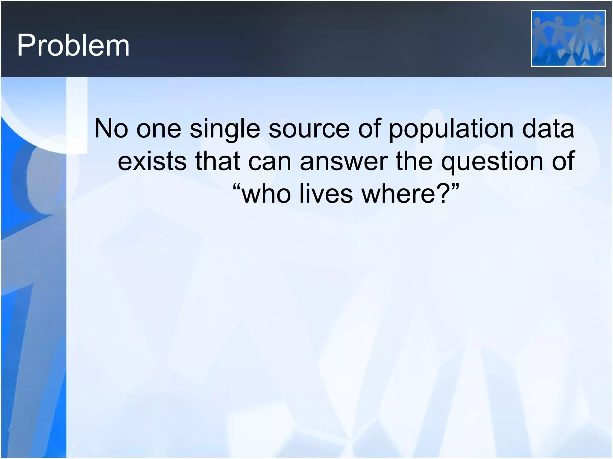 Problem No one single source of population data exists that can answer the question of “who lives where?” 