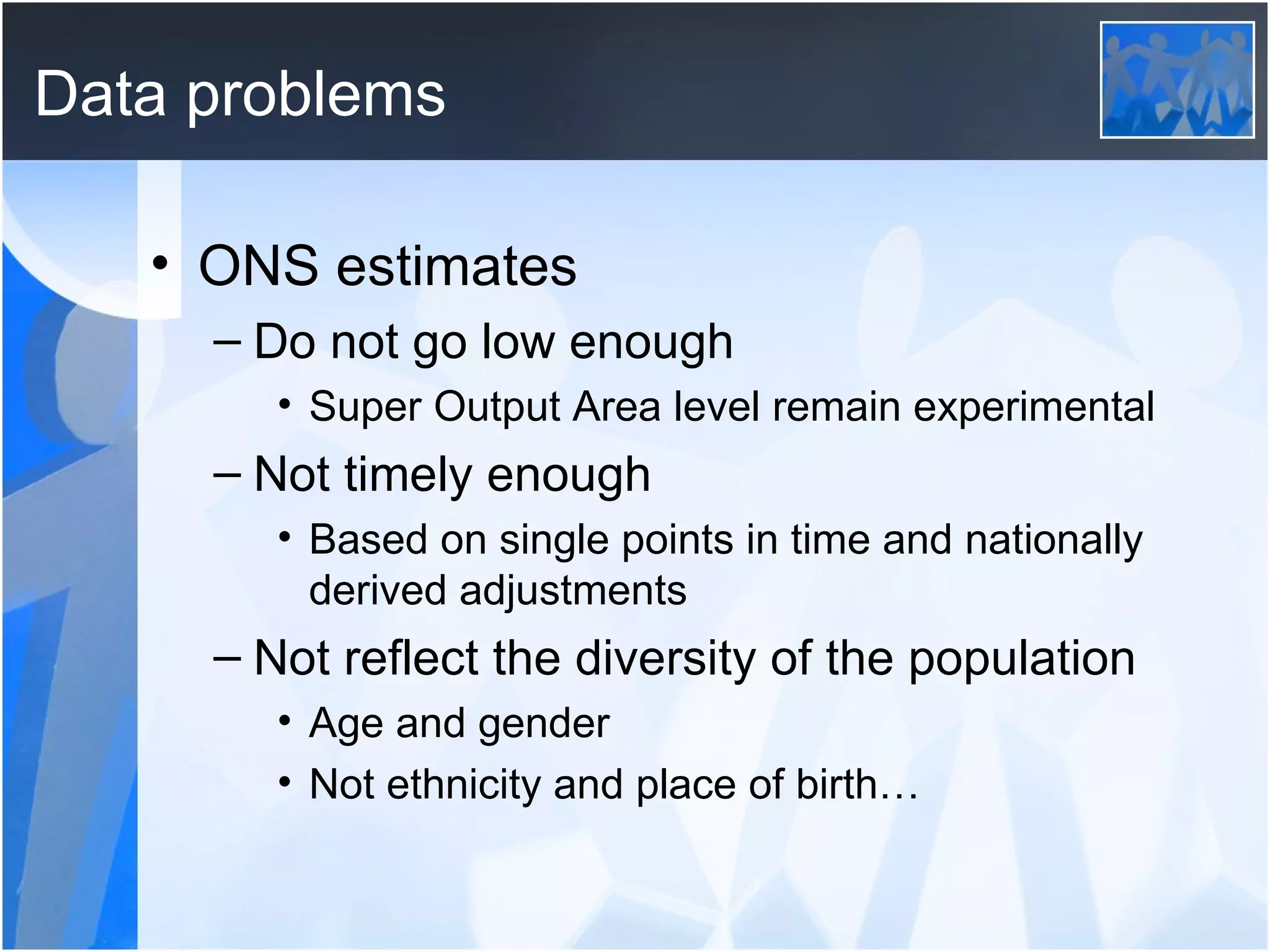 Data problems ONS estimates Do not go low enough Super Output Area level remain experimental Not timely enough Based on single points in time and nationally derived adjustments Not reflect the diversity of the population Age and gender Not ethnicity and place of birth… 