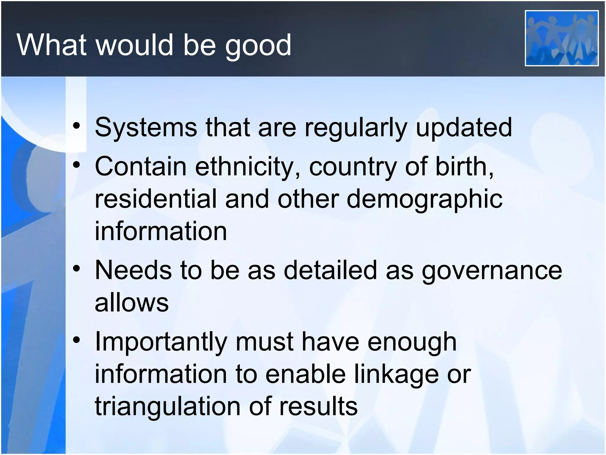 What would be good Systems that are regularly updated Contain ethnicity, country of birth, residential and other demographic information Needs to be as detailed as governance allows  Importantly must have enough information to enable linkage or triangulation of results 