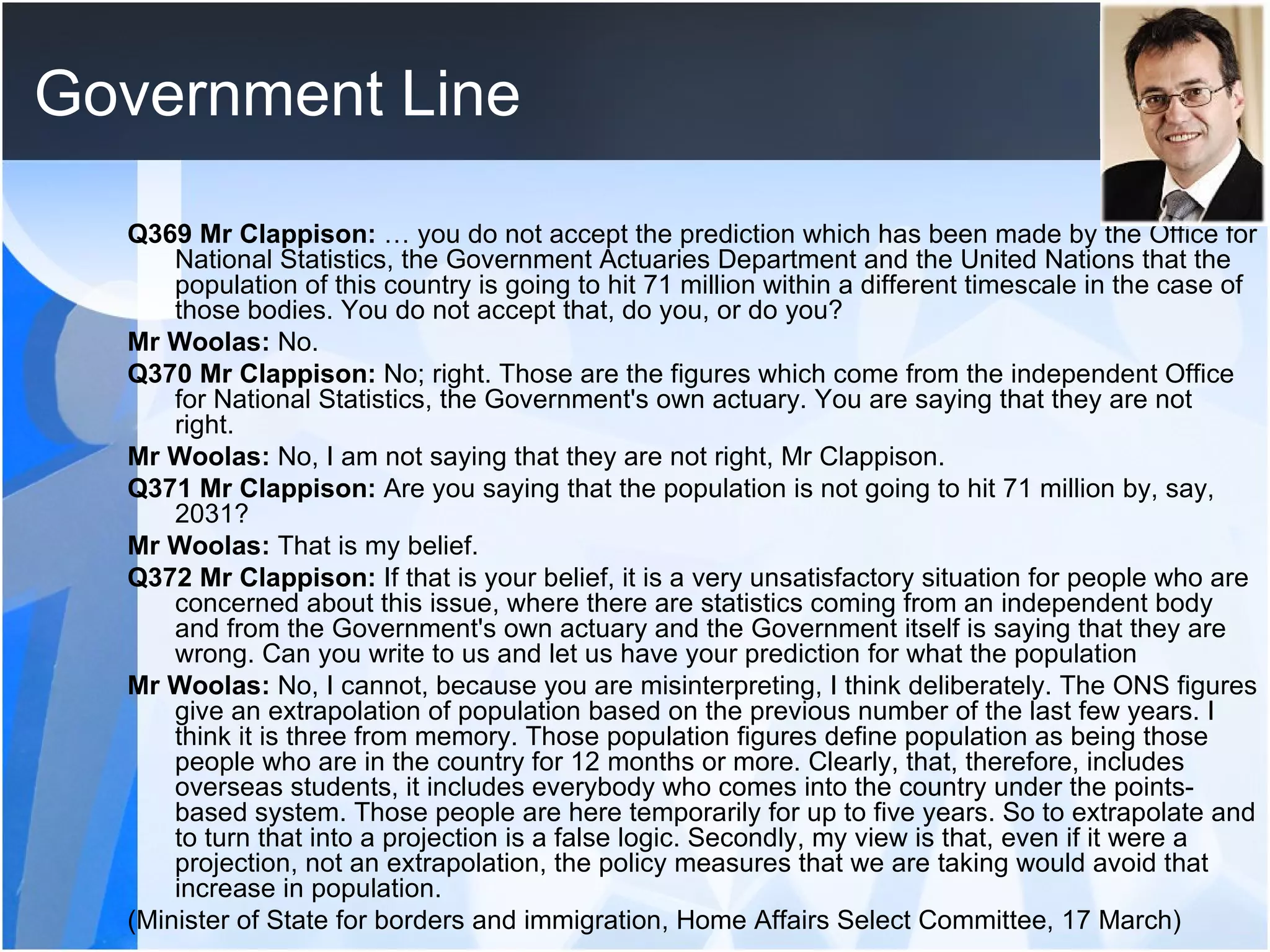 Government Line Q369 Mr Clappison:  … you do not accept the prediction which has been made by the Office for National Statistics, the Government Actuaries Department and the United Nations that the population of this country is going to hit 71 million within a different timescale in the case of those bodies. You do not accept that, do you, or do you?  Mr Woolas:  No.  Q370 Mr Clappison:  No; right. Those are the figures which come from the independent Office for National Statistics, the Government's own actuary. You are saying that they are not right.  Mr Woolas:  No, I am not saying that they are not right, Mr Clappison.  Q371 Mr Clappison:  Are you saying that the population is not going to hit 71 million by, say, 2031?  Mr Woolas:  That is my belief.  Q372 Mr Clappison:  If that is your belief, it is a very unsatisfactory situation for people who are concerned about this issue, where there are statistics coming from an independent body and from the Government's own actuary and the Government itself is saying that they are wrong. Can you write to us and let us have your prediction for what the population  Mr Woolas:  No, I cannot, because you are misinterpreting, I think deliberately. The ONS figures give an extrapolation of population based on the previous number of the last few years. I think it is three from memory. Those population figures define population as being those people who are in the country for 12 months or more. Clearly, that, therefore, includes overseas students, it includes everybody who comes into the country under the points-based system. Those people are here temporarily for up to five years. So to extrapolate and to turn that into a projection is a false logic. Secondly, my view is that, even if it were a projection, not an extrapolation, the policy measures that we are taking would avoid that increase in population.  (Minister of State for borders and immigration, Home Affairs Select Committee, 17 March) 