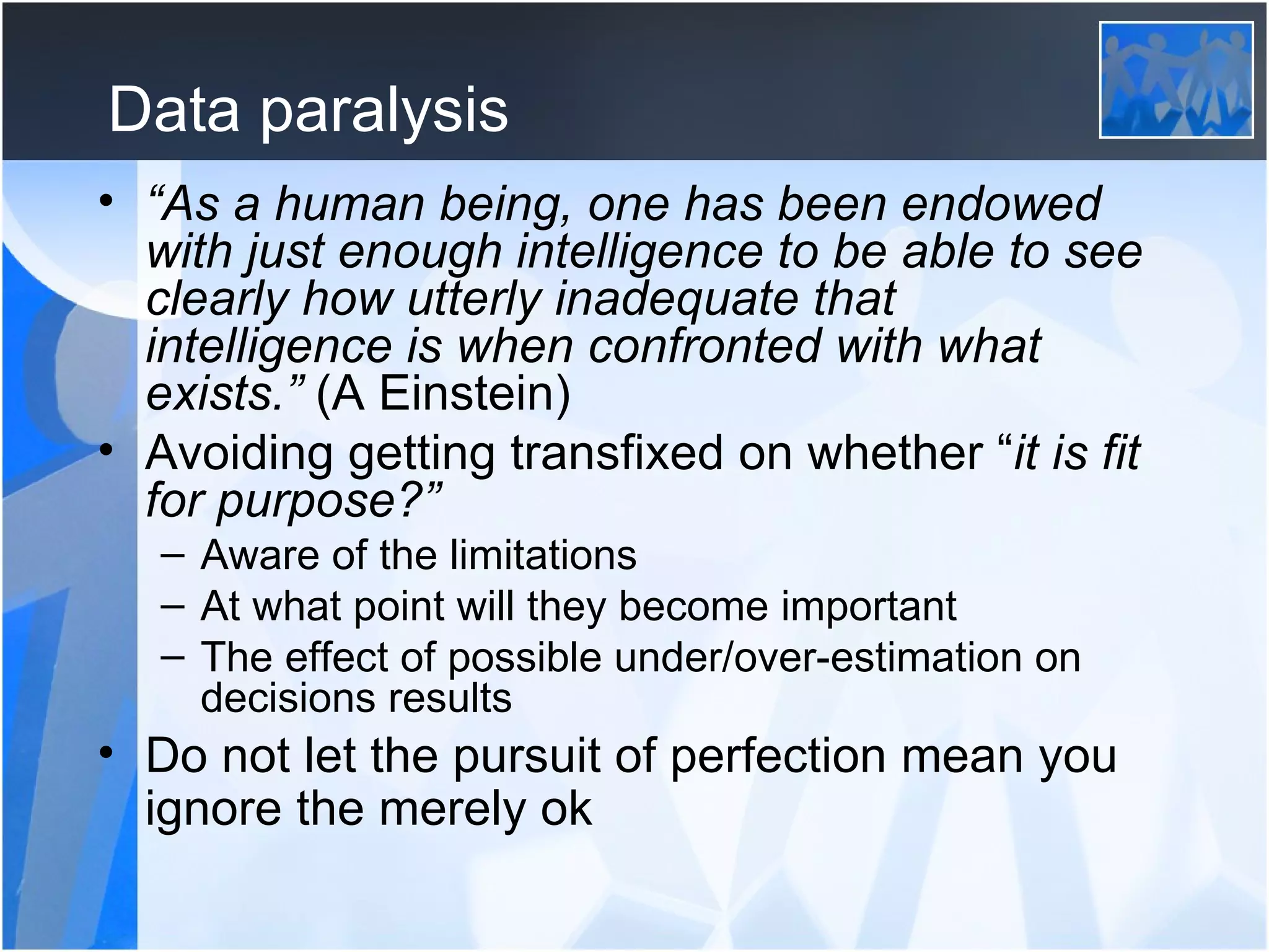 Data paralysis “ As a human being, one has been endowed with just enough intelligence to be able to see clearly how utterly inadequate that intelligence is when confronted with what exists.”  (A Einstein) Avoiding getting transfixed on whether “ it is fit for purpose?” Aware of the limitations At what point will they become important The effect of possible under/over-estimation on decisions results Do not let the pursuit of perfection mean you ignore the merely ok   