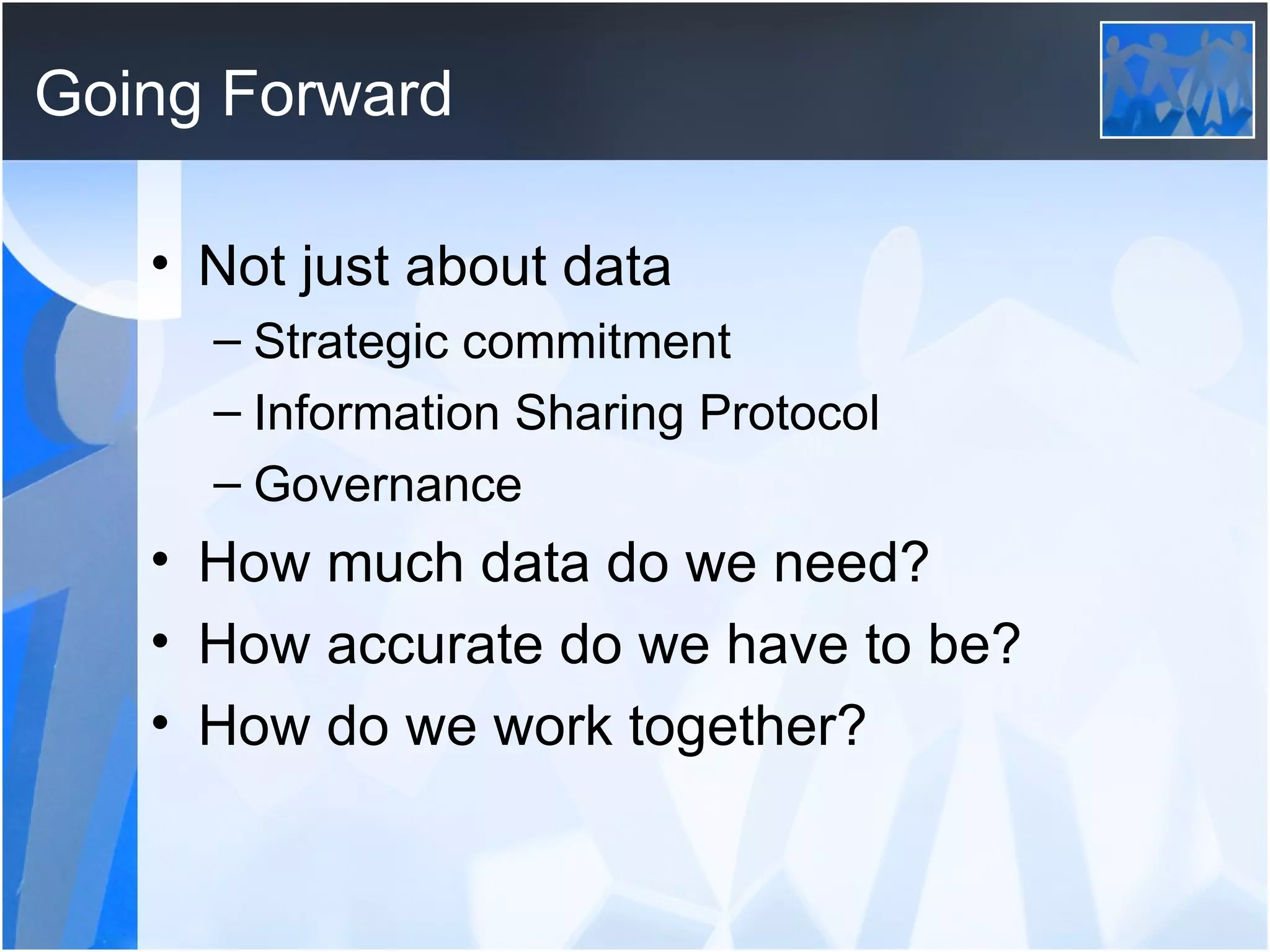 Going Forward Not just about data Strategic commitment Information Sharing Protocol Governance How much data do we need? How accurate do we have to be? How do we work together? 