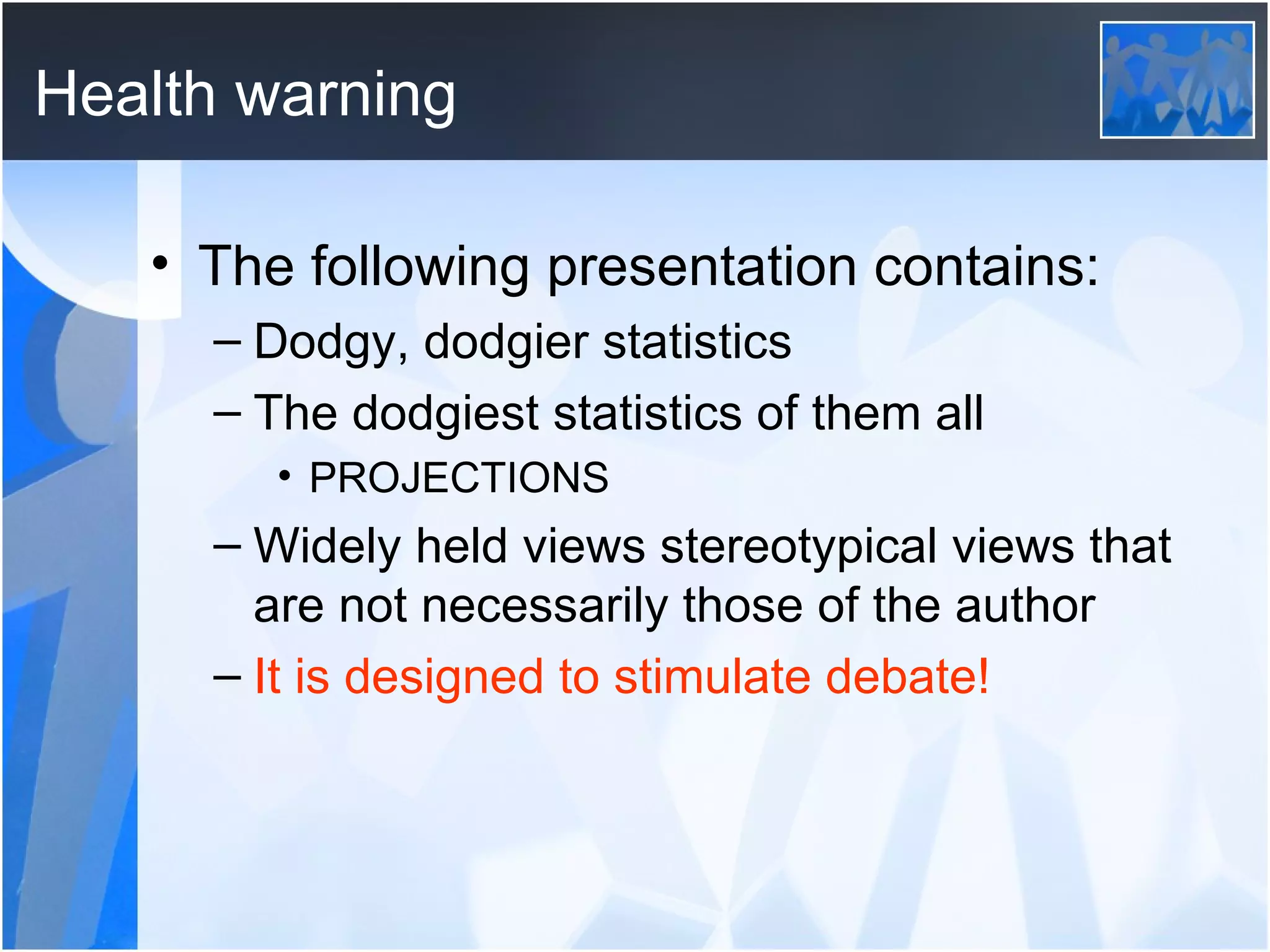 Health warning The following presentation contains: Dodgy, dodgier statistics The dodgiest statistics of them all  PROJECTIONS Widely held views stereotypical views that are not necessarily those of the author It is designed to stimulate debate!   