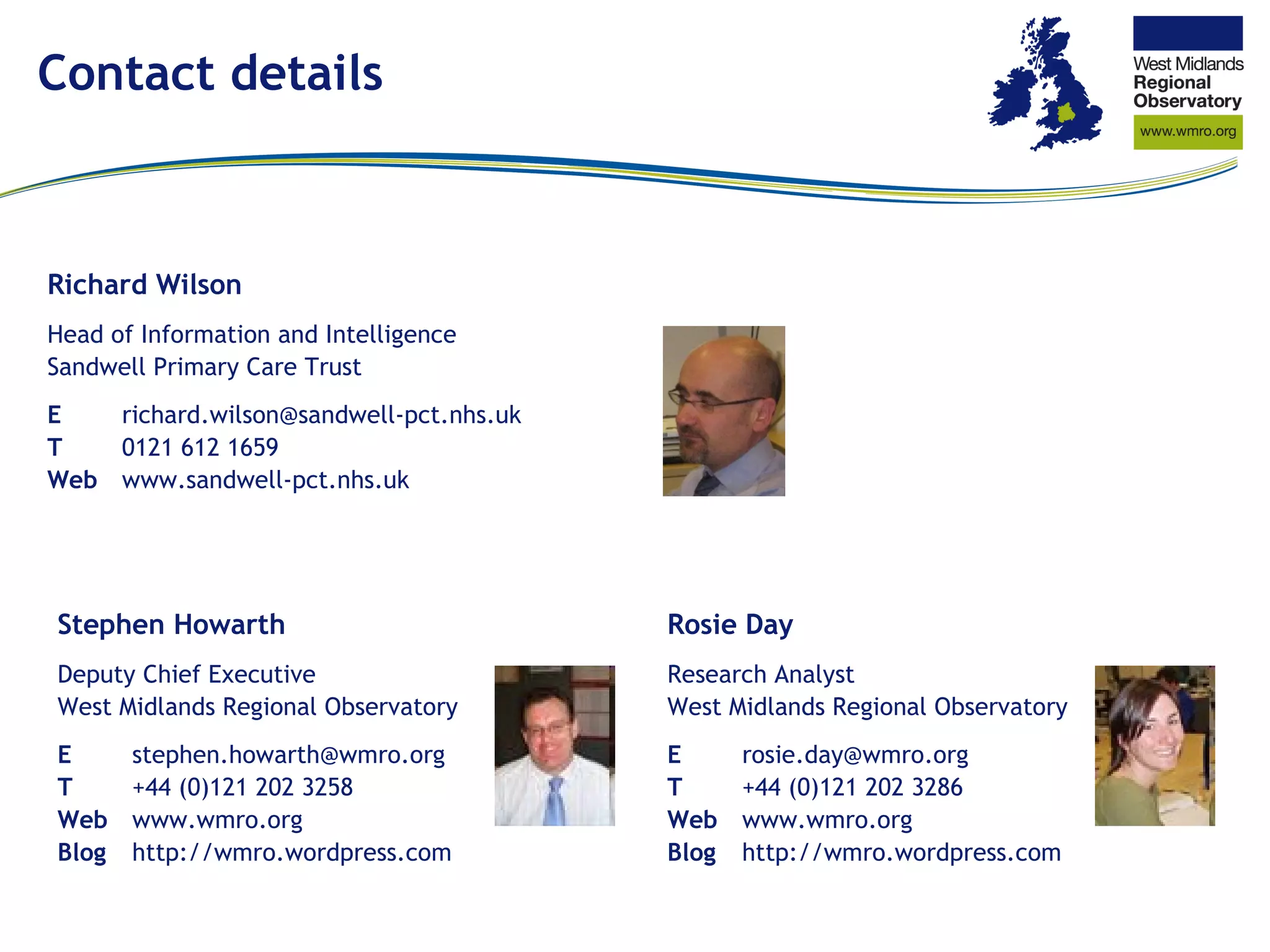 Contact details Richard Wilson Head of Information and Intelligence Sandwell Primary Care Trust E richard.wilson@sandwell-​pct.nhs.uk T 0121 612 1659 Web www.sandwell-​pct.nhs.uk Stephen Howarth Deputy Chief Executive West Midlands Regional Observatory E [email_address] T +44 (0)121 202 3258 Web www.wmro.org Blog http://wmro.wordpress.com Rosie Day Research Analyst West Midlands Regional Observatory E [email_address] T +44 (0)121 202 3286 Web www.wmro.org Blog http://wmro.wordpress.com 