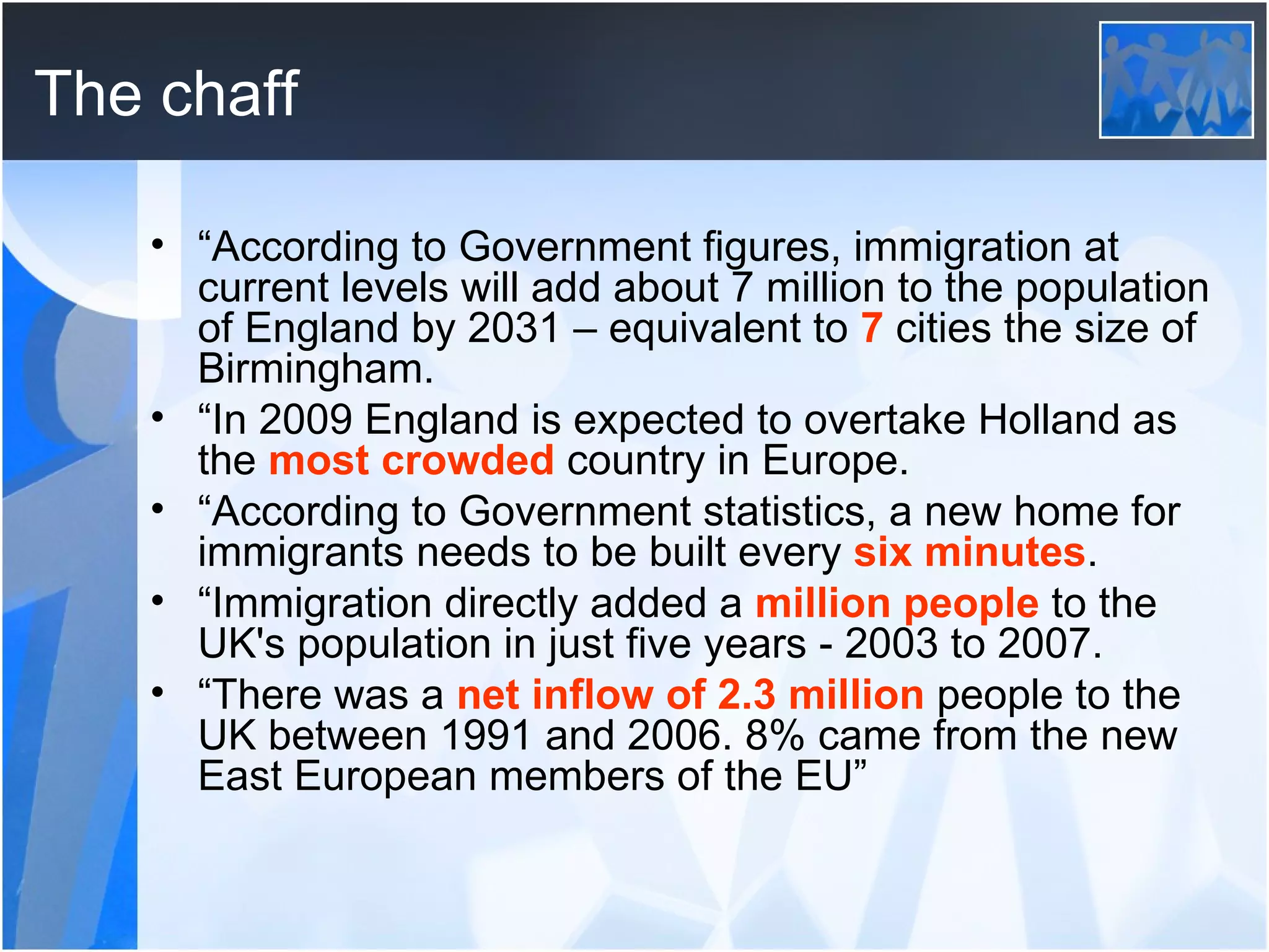 The chaff “ According to Government figures, immigration at current levels will add about 7 million to the population of England by 2031 – equivalent to  7  cities the size of Birmingham. “ In 2009 England is expected to overtake Holland as the  most crowded  country in Europe. “ According to Government statistics, a new home for immigrants needs to be built every  six minutes . “ Immigration directly added a  million people  to the UK's population in just five years - 2003 to 2007. “ There was a  net inflow of 2.3 million  people to the UK between 1991 and 2006. 8% came from the new East European members of the EU” 