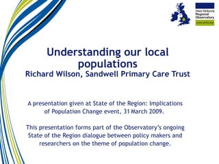 Understanding our local populations Richard Wilson, Sandwell Primary Care Trust A presentation given at State of the Region: Implications of Population Change event, 31   March 2009.  This presentation forms part of the Observatory’s ongoing State of the Region dialogue between policy makers and researchers on the theme of population change. 