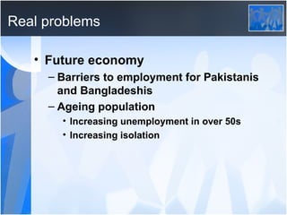 Real problems Future economy Barriers to employment for Pakistanis and Bangladeshis Ageing population Increasing unemployment in over 50s Increasing isolation 