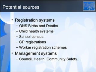 Potential sources Registration systems ONS Births and Deaths Child health systems School census GP registrations Worker registration schemes Management systems Council, Health, Community Safety…  