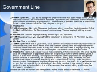 Government Line Q369 Mr Clappison:  … you do not accept the prediction which has been made by the Office for National Statistics, the Government Actuaries Department and the United Nations that the population of this country is going to hit 71 million within a different timescale in the case of those bodies. You do not accept that, do you, or do you?  Mr Woolas:  No.  Q370 Mr Clappison:  No; right. Those are the figures which come from the independent Office for National Statistics, the Government's own actuary. You are saying that they are not right.  Mr Woolas:  No, I am not saying that they are not right, Mr Clappison.  Q371 Mr Clappison:  Are you saying that the population is not going to hit 71 million by, say, 2031?  Mr Woolas:  That is my belief.  Q372 Mr Clappison:  If that is your belief, it is a very unsatisfactory situation for people who are concerned about this issue, where there are statistics coming from an independent body and from the Government's own actuary and the Government itself is saying that they are wrong. Can you write to us and let us have your prediction for what the population  Mr Woolas:  No, I cannot, because you are misinterpreting, I think deliberately. The ONS figures give an extrapolation of population based on the previous number of the last few years. I think it is three from memory. Those population figures define population as being those people who are in the country for 12 months or more. Clearly, that, therefore, includes overseas students, it includes everybody who comes into the country under the points-based system. Those people are here temporarily for up to five years. So to extrapolate and to turn that into a projection is a false logic. Secondly, my view is that, even if it were a projection, not an extrapolation, the policy measures that we are taking would avoid that increase in population.  (Minister of State for borders and immigration, Home Affairs Select Committee, 17 March) 