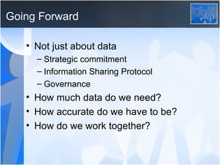 Going Forward Not just about data Strategic commitment Information Sharing Protocol Governance How much data do we need? How accurate do we have to be? How do we work together? 
