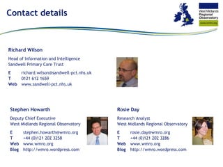 Contact details Richard Wilson Head of Information and Intelligence Sandwell Primary Care Trust E richard.wilson@sandwell-​pct.nhs.uk T 0121 612 1659 Web www.sandwell-​pct.nhs.uk Stephen Howarth Deputy Chief Executive West Midlands Regional Observatory E [email_address] T +44 (0)121 202 3258 Web www.wmro.org Blog http://wmro.wordpress.com Rosie Day Research Analyst West Midlands Regional Observatory E [email_address] T +44 (0)121 202 3286 Web www.wmro.org Blog http://wmro.wordpress.com 