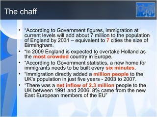 The chaff “ According to Government figures, immigration at current levels will add about 7 million to the population of England by 2031 – equivalent to  7  cities the size of Birmingham. “ In 2009 England is expected to overtake Holland as the  most crowded  country in Europe. “ According to Government statistics, a new home for immigrants needs to be built every  six minutes . “ Immigration directly added a  million people  to the UK's population in just five years - 2003 to 2007. “ There was a  net inflow of 2.3 million  people to the UK between 1991 and 2006. 8% came from the new East European members of the EU” 