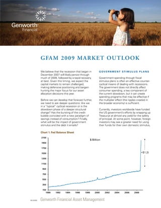 GFAM 200 9 Ma rket O utloo k
We believe that the recession that began in
December 2007 will likely persist through
much of 2009, followed by a tepid recovery
at best. Given this timing, we expect the
capital markets to remain challenged,
making defensive positioning and bargain
hunting the major focus for our asset
allocation decisions this year.
Before we can develop that forecast further,
we need to ask deeper questions: Are we
in a “typical” cyclical recession or is the
slowdown phase of a deeper structural
change? Has the bursting of the credit
bubble coincided with a new paradigm of
savings instead of consumption? Finally,
what will be the impact of government
stimulus and the debt it entails?

G ov e r n m e n t st i m u l u s p l a n s

Government spending through fiscal
stimulus plans is often an effective countercyclical means of dealing with recessions.
The government does not directly affect
consumer spending, a key component of
the current slowdown, but it can create
spending programs that may be effective if
the multiplier effect (the ripples created in
the broader economy) is sufficient.
Currently, investors worldwide have funded
the US government’s efforts by snapping up
Treasurys at almost any yield for the safety
of principal. At some point, however, foreign
investors may see a greater need for using
their funds for their own domestic stimulus,

Chart 1. Fed Balance Sheet
2150

$ Billion

1950
1750

+$1.2t

1550
1350
1150
950
750
550
350
150
1990

035 (02/08)

1992

1994

1996

1998

2000

Genworth Financial Asset Management

2002

2004

2006

2008

 