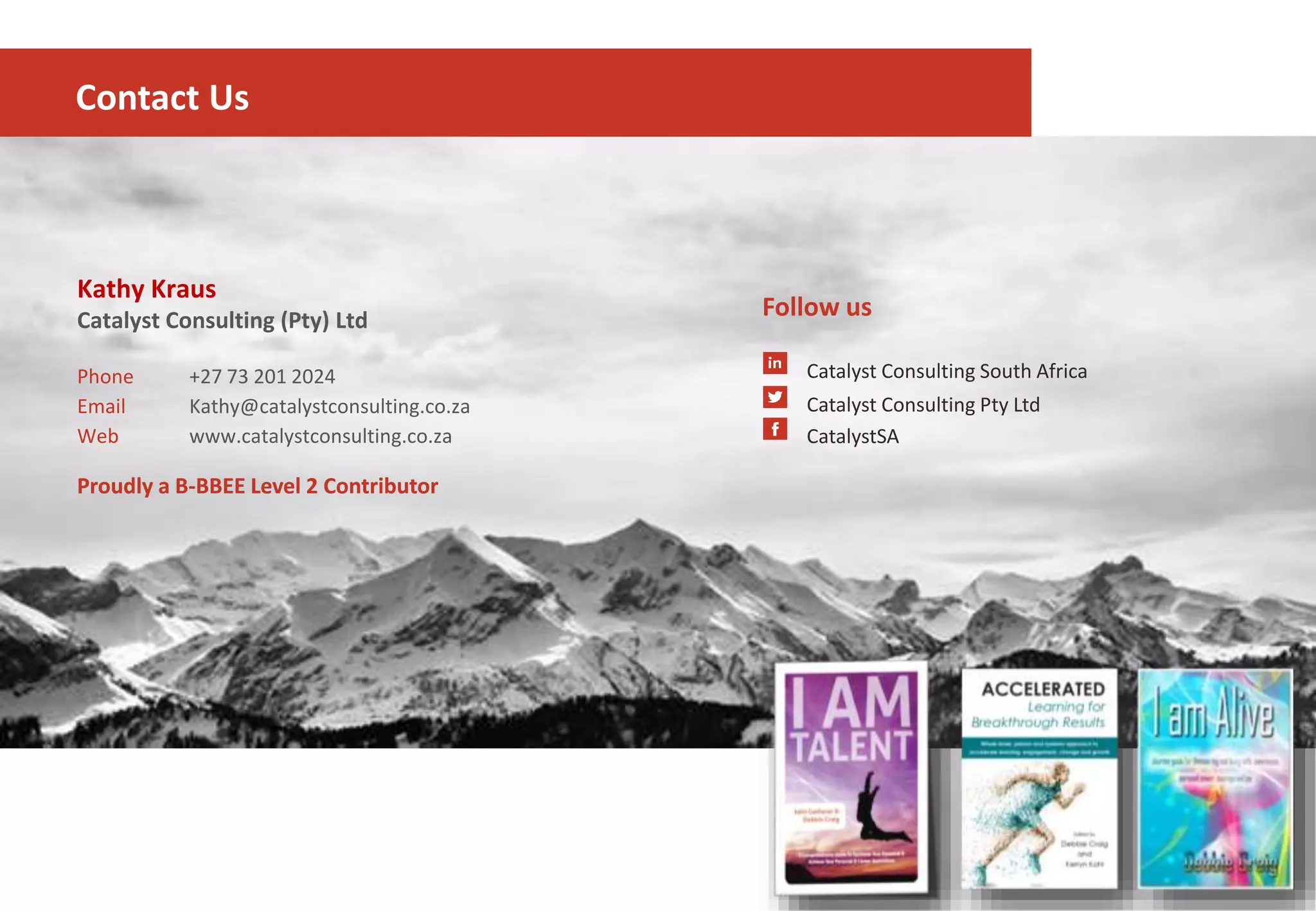 Kathy Kraus
Catalyst Consulting (Pty) Ltd
Phone +27 73 201 2024
Email Kathy@catalystconsulting.co.za
Web www.catalystconsulting.co.za
Follow us
Catalyst Consulting South Africa
Catalyst Consulting Pty Ltd
CatalystSA
Contact Us
Proudly a B-BBEE Level 2 ContributorProudly a B-BBEE Level 2 Contributor
 